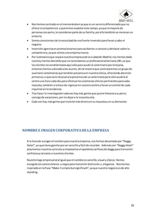 29
 Noshemos centradoenel memorándumyaque esun serviciodiferenciadoque no
ofrece lacompetencia yqueremosexplotareste campo,yaque lamayoría de
personasconperro,le consideranparte de su familia,porellotambiénse merecenun
entierro.
 Somosconscientesde lanecesidadde unafuerte inversiónparallevaracabo el
negocio.
 Inversiónagresivaenpromocionarnosparaasídarnos a conocery destacar sobre la
competencia,yaque somosunaempresanueva.
 Por ladistanciaque separanuestraempresade laciudadde Madrid,nos hemosdado
cuentay hemosdecididoque nonecesitamosunprofesionalveterinario24h,ya que
losclientesnovendránhastaaquí sólopara acudiral veterinarioporlalejanía,
entonceshemosvaloradoeste asunto,de tal maneraque contrataremosungrupode
auxiliaresveterinariosque tendránpresenciaennuestraclínica,ofreciendoatención
primariay si que será necesarialapresenciade unveterinarioperosóloacudiráal
centrouna hora cada día para efectuarlos exámenesclínicospertinentesparacada
mascota,tambiéna lahora de ingresarennuestrocentroyllevaruncontrol de cada
inquilinoenlaresidencia.
 Tras hacer la investigacióncadavezhaymás gente que quiere llevarseasuperro
consigode vacaciones,porno dejara la mascotasola.
 Cada vezhay másgente que invierte másdineroensumascotay ensu bienestar.
NOMBRE E IMAGEN CORPORATIVADE LA EMPRESA
A la horade escogerel nombre paranuestraempresa,noshemosdecantadopor“Doggy
Hotel”,ya que tiene ganchoporsersencilloyfácil de recordar. Ademáscon “DoggyHotel”
plasmamosnuestrosserviciosyempleamosel apelativocariñosode doggyparatransmitir
confianzaycercanía a nuestrosclientes.
Nuestrologoempresarialal igual que el nombre essencillo,visual yclásico.Hemos
escogidoloscoloresblanco ynegropara transmitirdistinción y elegancia. Noshemos
inspiradoenlafrase “Make itsimple butsignificant”,yaque nuestronegocioesde alto
standing.
 