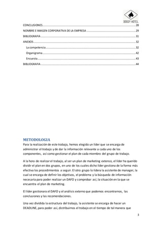 3
CONCLUSIONES..................................................................................................................28
NOMBRE E IMAGEN CORPORATIVA DE LA EMPRESA ............................................................29
BIBLIOGRAFIA ....................................................................................................................31
ANEXOS.............................................................................................................................32
La competencia..............................................................................................................32
Organigrama..................................................................................................................42
Encuesta........................................................................................................................43
BIBLIOGRAFIA ....................................................................................................................44
METODOLOGIA
Para la realización de este trabajo, hemos elegido un líder que se encarga de
administrar el trabajo y de dar la información relevante a cada uno de los
componentes, así como gestionar el plan de cada miembro del grupo de trabajo.
A la hora de realizar el trabajo, al ser un plan de marketing extenso, el líder ha querido
dividir el plan en dos grupos, en uno de los cuales dicho líder gestiona de la forma más
efectiva los procedimientos a seguir. El otro grupo lo lidera la asistente de manager, la
cual se encarga de definir los objetivos, el problema y la búsqueda de información
necesaria para poder realizar un DAFO y comprobar así, la situación en la que se
encuentra el plan de marketing.
El líder gestionara el DAFO y el análisis externo que podemos encontrarnos, las
conclusiones y las recomendaciones.
Una vez dividida la estructura del trabajo, la asistente se encarga de hacer un
DEADLINE, para poder así, distribuirnos el trabajo en el tiempo de tal manera que
 