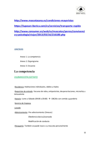 32
http://www.mascotasana.es/condiciones-mayoristas
https://luposan-iberica.com/es/servicios/transporte-rapido
http://www.consumer.es/web/es/mascotas/perros/convivenci
a-y-psicologia/viajar/2013/03/16/216180.php
ANEXOS
Anexo 1. La competencia
Anexo 2. Organigrama
Anexo 3. Encuesta
La competencia
VILBMASCOTA (GETAFE)
·Residencia: Habitaciones individuales, dobles y triples
·Requisitos de entrada: Vacunas de rabia, antiparásitos, desparasitaciones, microchip y
tetravalente
·Horario: Lunes a Sábado (09:00 a 20:00)  10€/día con comida y guardería
·Servicio de limpieza
·Lavado
·Adiestramiento: Pre-adiestramiento (3meses)
Obediencia básica/avanzada
Modificación de conducta
·Peluquería: También se puede lavar a su mascota personalmente
 