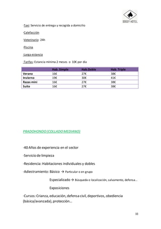 33
·Taxi: Servicio de entrega y recogida a domicilio
·Calefacción
·Veterinario: 24h
·Piscina
·Larga estancia
·Tarifas: Estancia mínima 2 meses o 10€ por día
Hab. Simple Hab.Doble Hab. Triple
Verano 16€ 27€ 38€
Invierno 19€ 30€ 41€
Razas mini 16€ 27€ 38€
Suite 16€ 27€ 38€
PRADOHONDO(COLLADOMEDIANO)
·40 Años de experiencia en el sector
·Servicio de limpieza
·Residencia: Habitaciones individuales y dobles
·Adiestramiento: Básico  Particular o en grupo
Especializado  Búsqueda o localización, salvamento, defensa…
Exposiciones
·Cursos: Crianza, educación, defensa civil, deportivos, obediencia
(básica/avanzada), protección…
 