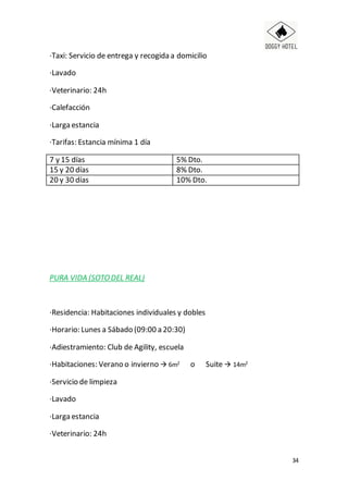 34
·Taxi: Servicio de entrega y recogida a domicilio
·Lavado
·Veterinario: 24h
·Calefacción
·Larga estancia
·Tarifas: Estancia mínima 1 día
7 y 15 días 5% Dto.
15 y 20 días 8% Dto.
20 y 30 días 10% Dto.
PURA VIDA (SOTODEL REAL)
·Residencia: Habitaciones individuales y dobles
·Horario: Lunes a Sábado (09:00 a 20:30)
·Adiestramiento: Club de Agility, escuela
·Habitaciones: Verano o invierno  6m2 o Suite  14m2
·Servicio de limpieza
·Lavado
·Larga estancia
·Veterinario: 24h
 