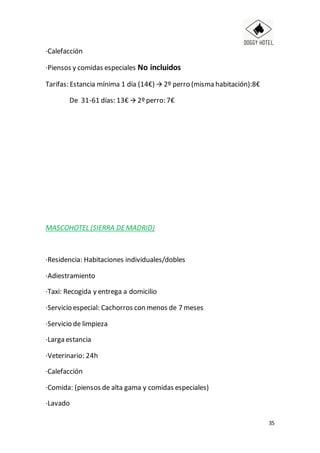 35
·Calefacción
·Piensos y comidas especiales No incluidos
Tarifas: Estancia mínima 1 día (14€)  2º perro (misma habitación):8€
De 31-61 días: 13€  2º perro: 7€
MASCOHOTEL (SIERRA DEMADRID)
·Residencia: Habitaciones individuales/dobles
·Adiestramiento
·Taxi: Recogida y entrega a domicilio
·Servicio especial: Cachorros con menos de 7 meses
·Servicio de limpieza
·Larga estancia
·Veterinario: 24h
·Calefacción
·Comida: (piensos de alta gama y comidas especiales)
·Lavado
 
