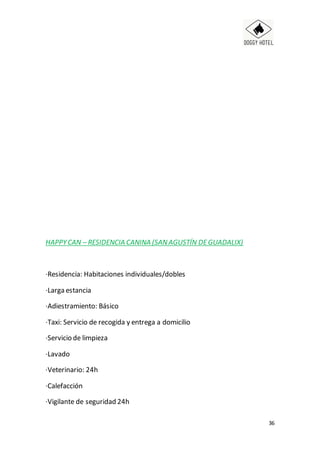 36
HAPPYCAN – RESIDENCIA CANINA (SANAGUSTÍN DEGUADALIX)
·Residencia: Habitaciones individuales/dobles
·Larga estancia
·Adiestramiento: Básico
·Taxi: Servicio de recogida y entrega a domicilio
·Servicio de limpieza
·Lavado
·Veterinario: 24h
·Calefacción
·Vigilante de seguridad 24h
 