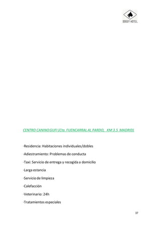 37
CENTRO CANINOGUFI (Cta. FUENCARRAL AL PARDO, KM 3.5 MADRID)
·Residencia: Habitaciones individuales/dobles
·Adiestramiento: Problemas de conducta
·Taxi: Servicio de entrega y recogida a domicilio
·Larga estancia
·Servicio de limpieza
·Calefacción
·Veterinario: 24h
·Tratamientos especiales
 