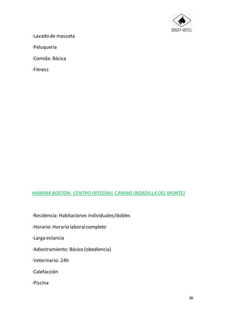 38
·Lavado de mascota
·Peluquería
·Comida: Básica
·Fitness
HABANA BOSTON- CENTRO INTEGRAL CANINO (BOADILLA DEL MONTE)
·Residencia: Habitaciones individuales/dobles
·Horario: Horario laboralcompleto
·Larga estancia
·Adiestramiento: Básico (obediencia)
·Veterinario: 24h
·Calefacción
·Piscina
 