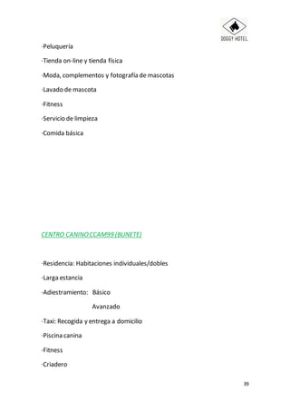 39
·Peluquería
·Tienda on-line y tienda física
·Moda, complementos y fotografía de mascotas
·Lavado de mascota
·Fitness
·Servicio de limpieza
·Comida básica
CENTRO CANINOCCAM99 (BUNETE)
·Residencia: Habitaciones individuales/dobles
·Larga estancia
·Adiestramiento: Básico
Avanzado
·Taxi: Recogida y entrega a domicilio
·Piscina canina
·Fitness
·Criadero
 