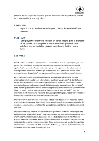 4
podamos realizar objetivos pequeños que nos lleven a uno de mayor tamaño, siendo
así la consecución de un trabajo eficaz.
PROBLEMA
Lugar donde poder dejar a nuestro perro cuando lo necesites tú o tu
mascota.
OBJETIVO
Este proyecto se centraría en crear un centro integral para el bienestar
de los caninos, el cual apunta a ofrecer soluciones prácticas para
satisfacer sus necesidades, generar tranquilidad y facilidad a sus
dueños.
RESUMEN
En este trabajorealizado,hemosestudiadolaviabilidadonode abrir uncentro integral para
perros.Para ello,hemosseguidounaspautasimportantesparalarealizacióndel mismo,
siguiendoel esquemadetalladoacontinuación,enprimerlugarhemosllevadoacabo una
investigaciónde losfactoresexternosque puedeninfluirenlaaperturade nuestranueva
empresallamada“Doggyhotel”,comopuedenserlacompetencia,el entorno,el mercado.
Para la realizaciónde dichainvestigación,hemosaprovechadolasfuentessecundarias
encontradasenlosbuscadoresde internetcomopuede ser“google.com”,de donde hemos
sacado lainformaciónnecesariaparalaobtenciónde preciosyserviciosprestadosenestos
centrosde alojamientode perros.Usandodichainformaciónpararealizarun“bestpractice”
de tal maneraque podamosmejorarlosserviciosprestadosporlacompetencia,intentandoasí
llegara lamayor cuota de mercadoposible.De modoque hicimosun“DAFO”, para así
analizarlascuestionesinternasyexternasde nuestroplande negocio,ypoderapoyarnosenel
mismopara a partir de él,desarrollartodonuestroestudio.
Una vez obtenidalainformaciónrelevante de estoscentrosde cuidadode mascotas, hemos
realizadoinvestigacionesde tipoprimaria,comolarealizaciónde encuestasapropietariosde
mascotasen losdiferentesámbitosenlosque podemosencontrarles,comodetallaremosmás
adelante.
Una vez encontradayobtenidatodalainformaciónque hemosdestacadocomoimportante,
hemosqueridocentrarnosenlas4 p´s de Kotler,para ellonoshemoscentradoenprimerlugar
enel “place”.Como localización,despuésde haberestudiadolacomunidadde Madridy
buscadodiferenteslocalidades,hemosllegadoalaconclusiónde que para laimplantaciónde
nuestrocentronecesitaremos,unentornoenel que podamosobservarlanaturaleza,poreso,
nos centramosenlazona norte de la comunidadde Madrid,y enla cual pudiéramoscomprar
un terrenoampliosinelevardemasiadoel coste.
 