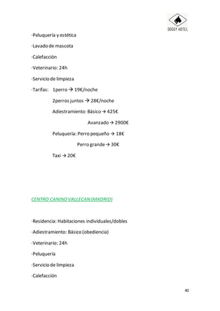 40
·Peluquería y estética
·Lavado de mascota
·Calefacción
·Veterinario: 24h
·Servicio de limpieza
·Tarifas: 1perro  19€/noche
2perros juntos  28€/noche
Adiestramiento: Básico  425€
Avanzado  2900€
Peluquería: Perro pequeño  18€
Perro grande 30€
Taxi  20€
CENTRO CANINOVALLECAN(MADRID)
·Residencia: Habitaciones individuales/dobles
·Adiestramiento: Básico (obediencia)
·Veterinario: 24h
·Peluquería
·Servicio de limpieza
·Calefacción
 