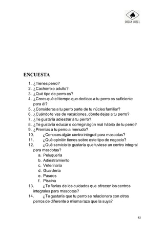 43
ENCUESTA
1. ¿Tienes perro?
2. ¿Cachorro o adulto?
3. ¿Qué tipo de perro es?
4. ¿Crees qué el tiempo que dedicas a tu perro es suficiente
para él?
5. ¿Consideras a tu perro parte de tu núcleo familiar?
6. ¿Cuándo te vas de vacaciones, dónde dejas a tu perro?
7. ¿Te gustaría adiestrar a tu perro?
8. ¿Te gustaría educar o corregiralgún mal hábito de tu perro?
9. ¿Premias a tu perro a menudo?
10. ¿Conocesalgún centro integral para mascotas?
11. ¿Qué opinión tienes sobre este tipo de negocio?
12. ¿Qué servicio te gustaría que tuviese un centro integral
para mascotas?
a. Peluquería
b. Adiestramiento
c. Veterinaria
d. Guardería
e. Paseos
f. Piscina
13. ¿Te fiarías de los cuidados que ofrecenlos centros
integrales para mascotas?
14. ¿Te gustaría que tu perro se relacionara con otros
perros de diferente o misma raza que la suya?
 