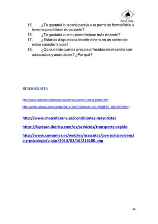 44
15. ¿Te gustaría buscarle pareja a tu perro de forma fiable y
tener la posibilidad de cruzarlo?
16. ¿Te gustaría que tu perro hiciese más deporte?
17. ¿Estarías dispuesto a invertir dinero en un centro de
estas características?
18. ¿Consideras que los precios ofrecidos en el centro son
adecuados y asequibles? ¿Porqué?
BIBLIOGRAFIA
http://www.alaskanmalamutes.es/perros/cuanto-cuesta-perro.html
http://verne.elpais.com/verne/2014/10/07/articulo/1412660555_000163.html)
http://www.mascotasana.es/condiciones-mayoristas
https://luposan-iberica.com/es/servicios/transporte-rapido
http://www.consumer.es/web/es/mascotas/perros/convivenci
a-y-psicologia/viajar/2013/03/16/216180.php
 