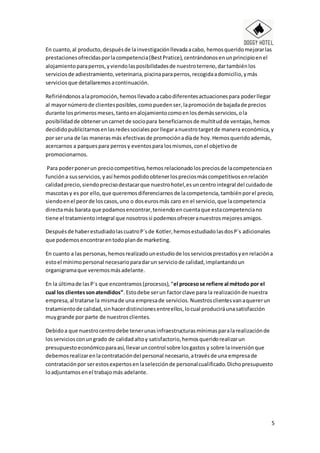 5
En cuanto,al producto,despuésde lainvestigaciónllevadaacabo, hemosqueridomejorarlas
prestacionesofrecidasporlacompetencia(BestPratice),centrándonosenunprincipioenel
alojamientoparaperros,yviendolasposibilidadesde nuestroterreno,dartambiénlos
serviciosde adiestramiento,veterinaria,piscinaparaperros,recogidaadomicilio,ymás
serviciosque detallaremosacontinuación.
Refiriéndonosalapromoción,hemosllevadoacabodiferentesactuacionespara poderllegar
al mayornúmerode clientesposibles,comopuedenser,lapromociónde bajadade precios
durante losprimerosmeses,tantoenalojamientocomoenlosdemásservicios,ola
posibilidadde obteneruncarnetde sociopara beneficiarnosde multitudde ventajas,hemos
decididopublicitarnosenlasredessocialesporllegaranuestrotargetde manera económica,y
por seruna de las manerasmás efectivasde promociónadíade hoy.Hemosqueridoademás,
acercarnos a parquespara perrosy eventospara losmismos,conel objetivode
promocionarnos.
Para poderponerun preciocompetitivo,hemosrelacionadolospreciosde lacompetenciaen
funcióna susservicios,yasí hemospodidoobtenerlospreciosmáscompetitivosenrelación
calidadprecio,siendoprecisodestacarque nuestrohotel,esuncentrointegral del cuidadode
mascotasy es por ello,que queremosdiferenciarnosde lacompetencia,tambiénporel precio,
siendoenel peorde loscasos,uno o doseurosmás caro en el servicio,que lacompetencia
directamás barata que podamosencontrar,teniendoencuentaque estacompetenciano
tiene el tratamientointegral que nosotrossi podemosofreceranuestrosmejoresamigos.
Despuésde haberestudiadolascuatroP´sde Kotler,hemosestudiadolasdosP´s adicionales
que podemosencontrarentodoplande marketing.
En cuanto a las personas,hemosrealizadounestudiode losserviciosprestadosyenrelacióna
estoel mínimopersonal necesarioparadarun serviciode calidad,implantandoun
organigramaque veremosmásadelante.
En la últimade lasP´s que encontramos(procesos),“el procesose refiere al método por el
cual los clientessonatendidos”.Estodebe serun factorclave para la realizaciónde nuestra
empresa,al tratarse la mismade una empresade servicios. Nuestrosclientesvanaquererun
tratamientode calidad,sinhacerdistincionesentreellos,locual produciráunasatisfacción
muygrande por parte de nuestrosclientes.
Debidoa que nuestrocentrodebe tenerunasinfraestructurasmínimasparalarealizaciónde
losserviciosconungrado de calidadaltoy satisfactorio,hemosqueridorealizarun
presupuestoeconómicoparaasí,llevaruncontrol sobre losgastos y sobre lainversiónque
debemosrealizarenlacontratacióndel personal necesario,atravésde una empresade
contrataciónpor serestosexpertosenlaselecciónde personalcualificado.Dichopresupuesto
loadjuntamosenel trabajomás adelante.
 