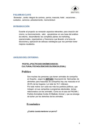 6
PALABRAS CLAVE
Bienestar , centro integral de caninos, perros, mascota, hotel , vacaciones ,
cuidados , servicios ,adiestramiento, memorándum
INTRODUCCIÓN
Durante el proyecto se revisarán aspectos relevantes para creación del
mismo, su funcionamiento, valor, apoyándose en una base del análisis
de entorno, desarrollando los completos planes de marketing,
operacionales, organizativos y financieros que llevarán a la toma de
decisiones y aplicación de valiosas estrategias que nos permitan tener
mejores resultados.
ANÁLISIS DEL ENTORNO :
PESTEL (POLÍTICO/ECONÓMICO/S0CIO-
CULTURAL/TECNOLÓGICO/ECOLÓGICO/LEGAL)
Político
Son muchas las personas que tienen animales de compañía
en España , según la ANFAAC( Asociación de fabricantes de
alimentos para mascotas de compañía) hay una mascota en el
49.3% de los hogares ( un total de 16.1 millones).
Por este motivo son cada vez más los partidos políticos, que
incluyen en sus campañas o programas electorales, temas
relacionados con los animales. Como es el caso de PACMA (
Partido Animalista Contra El Maltrato Animal ), que se encarga
de luchar por los derechos de los animales.
Económico
¿Cuánto cuesta mantener un perro?
 