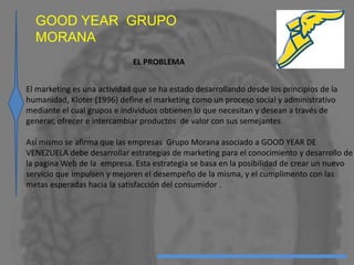 EL PROBLEMA
El marketing es una actividad que se ha estado desarrollando desde los principios de la
humanidad, Kloter (1996) define el marketing como un proceso social y administrativo
mediante el cual grupos e individuos obtienen lo que necesitan y desean a través de
generar, ofrecer e intercambiar productos de valor con sus semejantes
Así mismo se afirma que las empresas Grupo Morana asociado a GOOD YEAR DE
VENEZUELA debe desarrollar estrategias de marketing para el conocimiento y desarrollo de
la pagina Web de la empresa. Esta estrategia se basa en la posibilidad de crear un nuevo
servicio que impulsen y mejoren el desempeño de la misma, y el cumplimento con las
metas esperadas hacia la satisfacción del consumidor .
GOOD YEAR GRUPO
MORANA
 