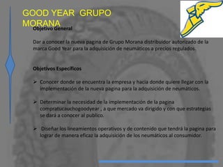 GOOD YEAR GRUPO
MORANAObjetivo General
Dar a conocer la nueva pagina de Grupo Morana distribuidor autorizado de la
marca Good Year para la adquisición de neumáticos a precios regulados.
Objetivos Específicos
 Conocer donde se encuentra la empresa y hacia donde quiere llegar con la
implementación de la nueva pagina para la adquisición de neumáticos.
 Determinar la necesidad de la implementación de la pagina
compratucauchogoodyear , a que mercado va dirigido y con que estrategias
se dará a conocer al publico.
 Diseñar los lineamientos operativos y de contenido que tendrá la pagina para
lograr de manera eficaz la adquisición de los neumáticos al consumidor.
 