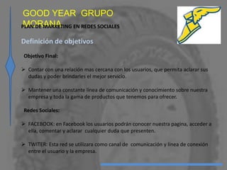 GOOD YEAR GRUPO
MORANAPLAN DE MARKETING EN REDES SOCIALES
Definición de objetivos
Objetivo Final:
 Contar con una relación mas cercana con los usuarios, que permita aclarar sus
dudas y poder brindarles el mejor servicio.
 Mantener una constante línea de comunicación y conocimiento sobre nuestra
empresa y toda la gama de productos que tenemos para ofrecer.
Redes Sociales:
 FACEBOOK: en Facebook los usuarios podrán conocer nuestra pagina, acceder a
ella, comentar y aclarar cualquier duda que presenten.
 TWITER: Esta red se utilizara como canal de comunicación y línea de conexión
entre el usuario y la empresa.
 