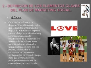  a) Causa:
 Cultivar los valores en el
deporte, Y los últimos ejemplos
que la realidad extremeña ha
deparado al futuro del deporte
escolar obliga a concienciarnos y
comprometernos en la
erradicación de la violencia y el
fomento de los valores antes
mencionados no sólo en los
terrenos de juego, sino con los
padres, aficionados o
entrenadores, que no son
protagonistas directos del juego
pero que deberían ser los
principales transmisores de
estos valores de convivencia.
 
