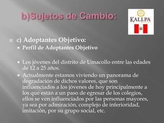  c) Adoptantes Objetivo:
 Perfil de Adoptantes Objetivo
 Los jóvenes del distrito de Umacollo entre las edades
de 12 a 25 años.
 Actualmente estamos viviendo un panorama de
degradación de dichos valores, que son
influenciados a los jóvenes de hoy principalmente a
los que están a un paso de egresar de los colegios,
ellos se ven influenciados por las personas mayores,
ya sea por admiración, complejo de inferioridad,
imitación, por su grupo social, etc.
 