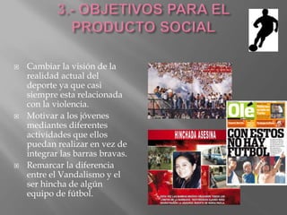  Cambiar la visión de la
realidad actual del
deporte ya que casi
siempre esta relacionada
con la violencia.
 Motivar a los jóvenes
mediantes diferentes
actividades que ellos
puedan realizar en vez de
integrar las barras bravas.
 Remarcar la diferencia
entre el Vandalismo y el
ser hincha de algún
equipo de fútbol.
 