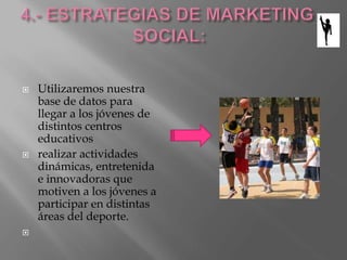  Utilizaremos nuestra
base de datos para
llegar a los jóvenes de
distintos centros
educativos
 realizar actividades
dinámicas, entretenida
e innovadoras que
motiven a los jóvenes a
participar en distintas
áreas del deporte.

 