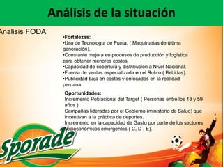 Análisis de la situación
Analisis FODA
                  •Fortalezas:
                  •Uso de Tecnología de Punta. ( Maquinarias de última
                  generación).
                  •Constante mejora en procesos de producción y logística
                  para obtener menores costos.
                  •Capacidad de cobertura y distribución a Nivel Nacional.
                  •Fuerza de ventas especializada en el Rubro ( Bebidas).
                  •Publicidad baja en costos y enfocados en la realidad
                  peruana.
                   Oportunidades:
                   Incremento Poblacional del Target ( Personas entre los 18 y 59
                   años ).
                   Campañas lideradas por el Gobierno (ministerio de Salud) que
                   incentivan a la práctica de deportes.
                   Incremento en la capacidad de Gasto por parte de los sectores
                   socieconómicos emergentes ( C, D , E).
 