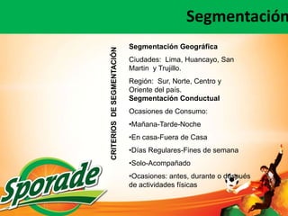 Segmentación
                            Segmentación Geográfica




CRITERIOS DE SEGMENTACIÓN
                            Ciudades: Lima, Huancayo, San
                            Martin y Trujillo.
                            Región: Sur, Norte, Centro y
                            Oriente del país.
                            Segmentación Conductual
                            Ocasiones de Consumo:
                            •Mañana-Tarde-Noche
                            •En casa-Fuera de Casa
                            •Días Regulares-Fines de semana
                            •Solo-Acompañado
                            •Ocasiones: antes, durante o después
                            de actividades físicas
 