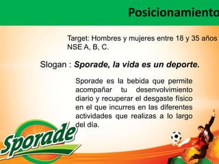 Posicionamiento
      Target: Hombres y mujeres entre 18 y 35 años
      NSE A, B, C.

Slogan : Sporade, la vida es un deporte.
        Sporade es la bebida que permite
        acompañar tu desenvolvimiento
        diario y recuperar el desgaste físico
        en el que incurres en las diferentes
        actividades que realizas a lo largo
        del día.
 