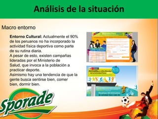 Análisis de la situación
Macro entorno
   Entorno Cultural: Actualmente el 90%
   de los peruanos no ha incorporado la
   actividad física deportiva como parte
   de su rutina diaria.
   A pesar de esto, existen campañas
   lideradas por el Ministerio de
   Salud, que invoca a la población a
   practicar deporte.
   Asimismo hay una tendencia de que la
   gente busca sentirse bien, comer
   bien, dormir bien.
 