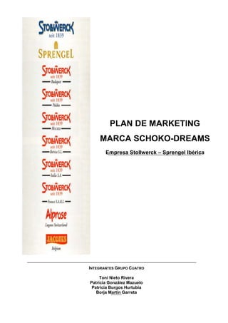 PLAN DE MARKETING
    MARCA SCHOKO-DREAMS
       Empresa Stollwerck – Sprengel Ibérica




INTEGRANTES GRUPO CUATRO

     Toni Nieto Rivera
Patricia González Mazuelo
 Patricia Burgos Hurtubia
   Borja Martín Garreta
 