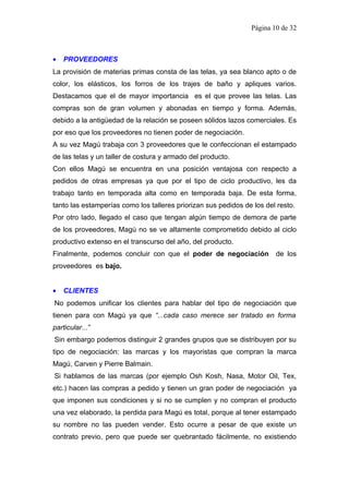 Página 10 de 32



•   PROVEEDORES
La provisión de materias primas consta de las telas, ya sea blanco apto o de
color, los elásticos, los forros de los trajes de baño y apliques varios.
Destacamos que el de mayor importancia es el que provee las telas. Las
compras son de gran volumen y abonadas en tiempo y forma. Además,
debido a la antigüedad de la relación se poseen sólidos lazos comerciales. Es
por eso que los proveedores no tienen poder de negociación.
A su vez Magú trabaja con 3 proveedores que le confeccionan el estampado
de las telas y un taller de costura y armado del producto.
Con ellos Magú se encuentra en una posición ventajosa con respecto a
pedidos de otras empresas ya que por el tipo de ciclo productivo, les da
trabajo tanto en temporada alta como en temporada baja. De esta forma,
tanto las estamperías como los talleres priorizan sus pedidos de los del resto.
Por otro lado, llegado el caso que tengan algún tiempo de demora de parte
de los proveedores, Magú no se ve altamente comprometido debido al ciclo
productivo extenso en el transcurso del año, del producto.
Finalmente, podemos concluir con que el poder de negociación            de los
proveedores es bajo.


•   CLIENTES
No podemos unificar los clientes para hablar del tipo de negociación que
tienen para con Magú ya que “...cada caso merece ser tratado en forma
particular...”
Sin embargo podemos distinguir 2 grandes grupos que se distribuyen por su
tipo de negociación: las marcas y los mayoristas que compran la marca
Magú, Carven y Pierre Balmain.
Si hablamos de las marcas (por ejemplo Osh Kosh, Nasa, Motor Oil, Tex,
etc.) hacen las compras a pedido y tienen un gran poder de negociación ya
que imponen sus condiciones y si no se cumplen y no compran el producto
una vez elaborado, la perdida para Magú es total, porque al tener estampado
su nombre no las pueden vender. Esto ocurre a pesar de que existe un
contrato previo, pero que puede ser quebrantado fácilmente, no existiendo
 