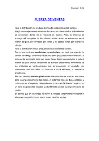 Página 21 de 32




                      FUERZA DE VENTAS

Para la distribución del producto terminado existen diferentes canales.
Magú se maneja con dos sistemas de transporte diferenciados: si los clientes
se encuentran dentro de la Provincia de Buenos Aires, la empresa se
encarga del transporte de los mismos, si en cambio se encuentran en el
interior del país, son enviados por correo y los costos corren por cuenta del
cliente
Para la distribución de sus productos existen diferentes canales.
Por un lado contratan vendedores no exclusivos, (es decir que además de
vender para Magú también lo hacen para otros productos de otras marcas), al
inicio de la temporada para que logren hacer llegar sus productos a todo el
interior del país. Dichos vendedores se manejan presentando muestrarios de
los productos ya confeccionados que se encuentran en depósito. Los
muestrarios son realizados con base en el stock existente, y        renovados
anualmente.
Por otro lado hay clientes particulares que cada año se acercan a la planta
para elegir personalmente las mallas. Al estar los trajes de baño colgados y
ordenados en el depósito, dichos clientes lo recorren fácilmente cargando en
un carro los productos elegidos y adjuntándole a estos su respectiva nota de
pedido.
Se calcula que en un periodo no mayor a 3 meses se terminara de diseñar el
sitio www.magukids.com.ar como nuevo canal de ventas.
 