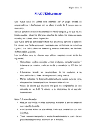 Página 22 de 32


                        MAGUKids.com.ar

Este nuevo canal de Ventas será diseñado por un grupo privado de
programadores y diseñadores con un plazo previsto de 3 meses para su
finalización.
Será un portal desde donde los clientes del interior del país, y por que no, los
locales podrán elegir los diferentes diseños de mallas, los costos de cada
modelo y los colores y telas disponibles.
Este nuevo canal de comunicación hará más dinámico y personal el trato con
los clientes que hasta ahora eran manejados por vendedores no exclusivos
logrando una distribución mas selectiva y teniendo mas control en términos
de financiación y gustos.
Los beneficios para los clientes que utilicen magukids.com.ar serán los
siguientes:
   •   Comodidad: podrán consultar , mirar productos, consultar precios y
       informarse de nuestros productos las 24 horas del día los 365 días del
       año.
   •   Información: tendrán las características de los productos a su
       disposición siendo libres de comparar atributos y precios.
   •   Menos molestias: no deberán trasladarse hasta nuestro punto de venta
       ni esperar las visitas espaciadas de nuestros corredores.
   •   Costo: se calcula que el precio final para los compradores se vera
       reducido en un 8-10 % debido a la eliminación de el corredor
       intermediario.


Magu S.A. además podrá:
   •   Reducir sus costos: es mas económico mantener el sitio de crear un
       nuevo punto de venta.
   •   Conocer mas acerca de sus clientes. Sabrá sus preferencias con mas
       exactitud.
   •   Tener mas reacción pudiendo ajustar inmediatamente el precio de sus
       productos respondiendo a cambios en el mercado.
 