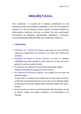 Página 6 de 32




                         ANÁLISIS F.O.D.A.


Para comprender          la situación de la empresa consideramos de vital
importancia analizar sus fortalezas y debilidades, y con el fin de considerar el
contexto en el que se encuentra inmersa creímos conveniente detectar las
oportunidades y amenazas a las que se enfrenta. Para ello a continuación
expondremos las Fortalezas, Oportunidades, Debilidades y Amenazas,
comúnmente llamado ANÁLISIS FODA, que caracterizan a Magú S.A..



•   FORTALEZAS


1- Experiencia en el Manejo del Negocio: esta dada por una reconocida
    trayectoria y experiencia en el mercado y por contar con el Know how
    necesario.
2- Posibilidad de Acceso al Circuito Financiero: se basa en mantener
    credibilidad para poder acceder al mismo, dentro de un rubro que por lo
    general no suele ser sujeto de crédito.
3- Proveedores: (ver análisis de Cruz de Porter del presente trabajo).
    Poseen un alto poder de negociación con los mismos.
4- No Existencia de Productos Sustitutos: (ver análisis Cruz de Porter del
    presente trabajo).
    Si bien existe un sustituto de las mallas como la ropa interior femenina,
    siendo ésta una potencial amenaza, hoy en día no se ve afectada debido
    al segmento al cual están dirigidos estos productos (mallas para niñas y
    damas).
5- Diseños Exclusivos: Este es uno de los factores clave del negocio, el cual
    le permite   poseer una ventaja competitiva y así diferenciarse en el
    mercado-
 