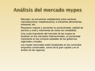 Mercado: se encuentran establecidos enlos sectores manufactureros, metalmecanica, e industrias alimentarias, artesanal, etc. Requieren mejorar y aumentar su productividad, calidad de servicio y nivel y volumenes de venta con rentabilidd. Una cuota importante del mercado de las mypes se localizan en los mercados internacionales, un porcentaje importante en las compras estatales de los gobiernos regionales y locales. Las mypes nacionales están localizadas en los conocidos emporeos comerciales, conos de la gran capital y en el ámbito de las regiones. 