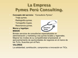 Concepto del servicio:  “Consultorio Pymes”. Triaje pymes. Radiografía pymes. Tomografía mypes. Resonancia pymes. Marca y logotipo: MISION Brindar servicios de consultorías especializadas en administración y marketing a las pymes locales y regionales. Mejorar los niveles de su competitividad empresarial, el aprovechamiento de oportunidades de negocios en el marco de los TLCs. Suscritos por el Perú. VALORES La solidaridad, contribución, compromiso e innovación en TICs. 
