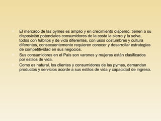 El mercado de las pymes es amplio y en crecimiento disperso, tienen a su disposición potenciales consumidores de la costa la sierra y la selva, todos con hábitos y de vida diferentes, con usos costumbres y cultura diferentes, consecuentemente requieren conocer y desarrollar estrategias de competitividad en sus negocios. Sus consumidores en el País son varones y mujeres están clasificados por estilos de vida. Como es natural, los clientes y consumidores de las pymes, demandan productos y servicios acorde a sus estilos de vida y capacidad de ingreso. 