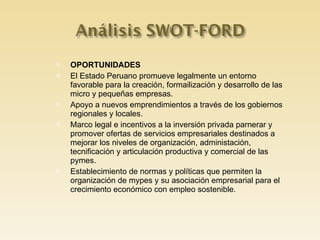 OPORTUNIDADES El Estado Peruano promueve legalmente un entorno favorable para la creación, formailización y desarrollo de las micro y pequeñas empresas. Apoyo a nuevos emprendimientos a través de los gobiernos regionales y locales. Marco legal e incentivos a la inversión privada parnerar y promover ofertas de servicios empresariales destinados a mejorar los niveles de organización, administación, tecnificación y articulación productiva y comercial de las pymes. Establecimiento de normas y políticas que permiten la organización de mypes y su asociación empresarial para el crecimiento económico con empleo sostenible. 