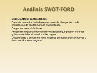 DEBILIDADES: puntos débiles. Carencia de capital de trabajo para potencia el negocios con la contratación de capital humano especializado. Cargas sociales y tributarias. Acceso restringido a información y estadistica que poseen los entes gubernamentales vinculados a las mypes. Desconfianza y eceptismo hacia nuestros productos por ser nuevos y desconocidos en el negocio. 
