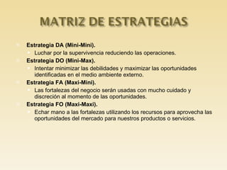 Estrategia DA (Mini-Mini). Luchar por la supervivencia reduciendo las operaciones. Estrategia DO (Mini-Max). Intentar minimizar las debilidades y maximizar las oportunidades identificadas en el medio ambiente externo. Estrategia FA (Maxi-Mini). Las fortalezas del negocio serán usadas con mucho cuidado y discreción al momento de las oportunidades. Estrategia FO (Maxi-Maxi). Echar mano a las fortalezas utilizando los recursos para aprovecha las oportunidades del mercado para nuestros productos o servicios. 