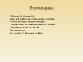 Estrategia de bajos costos. Crear una experiencia única para el consumidor. Reinventar nuestro modelo de negocio. Ofrecer calidad máxima en el producto o servicio. Centrarse en nichos de mercado. Ser innovadores. Ser mejores en diseño del producto.  