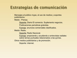 Mensajes al público mype, el uso de medios y soportes publicitarios. Medio : Prensa. Soporte:  Diario El comercio. Suplemento negocios. Publicaciones periodicas gratuitas. Formas : anuncios comerciales clasificados. Medio: Radio. Soporte:  Radio Nacional. Formas : propiciando y acudiendo a entrevistas radiales sobre temas puntuales relacionados a las pymes. Otros medios publicitarios y de promoción. Soporte: internet. 