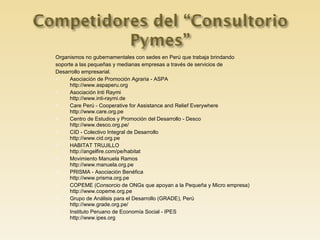 Organismos no gubernamentales con sedes en Perú que trabaja brindando soporte a las pequeñas y medianas empresas a través de servicios de Desarrollo empresarial. Asociación de Promoción Agraria - ASPA  http://www.aspaperu.org Asociación Inti Raymi  http://www.inti-raymi.de Care Perú - Cooperative for Assistance and Relief Everywhere  http://www.care.org.pe Centro de Estudios y Promoción del Desarrollo - Desco  http://www.desco.org.pe/ CID - Colectivo Integral de Desarrollo  http://www.cid.org.pe HABITAT TRUJILLO  http://angelfire.com/pe/habitat Movimiento Manuela Ramos  http://www.manuela.org.pe PRISMA - Asociación Benéfica  http://www.prisma.org.pe COPEME (Consorcio de ONGs que apoyan a la Pequeña y Micro empresa)  http://www.copeme.org.pe Grupo de Análisis para el Desarrollo (GRADE), Perú  http://www.grade.org.pe/ Instituto Peruano de Economía Social - IPES  http://www.ipes.org 