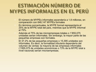 El número de MYPEs informales ascendería a 1.8 millones, en comparación con 648,147 MYPEs formales En términos porcentuales, la MYPE formal representaría el 25% de la MYPE total del país, mientras que la MYPE informal el 75%.  Además el 75% de las microempresas totales o 1’855,075 unidades serian informales. Sin embargo, la mayor parte de las pequeñas empresas son formales.  El 37.2% de las pequeñas empresas o 15,395 unidades son informales. Es decir, la formalidad tributaria dependería del volumen de ventas: la mayoría de las empresas informales (1’855,075 de unidades económicas o 73% de la MYPE total a nivel nacional) serían microempresas. 