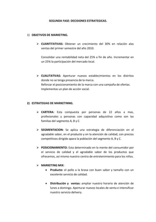 SEGUNDA FASE: DECISIONES ESTRATEGICAS.



1) OBJETIVOS DE MARKETING.

      CUANTITATIVAS: Obtener un crecimiento del 30% en relación alas
       ventas del primer semestre del año 2010.

        Consolidar una rentabilidad neta del 25% a fin de año. Incrementar en
        un 25% la participación del mercado local.



      CUALITATIVAS: Aperturar nuevos establecimientos en los distritos
       donde no se tenga presencia de la marca.
       Reforzar el posicionamiento de la marca con una campaña de ofertas.
       Implementas un plan de acción social.



2) ESTRATEGIAS DE MARKETINNG.

      CARTERA: Esta compuesta por personas de 22 años a mas,
       profesionales y personas con capacidad adquisitiva como son las
       familias del segmento A, B y C.

      SEGMENTACION: Se aplica una estrategia de diferenciación en el
       agradable sabor, en el producto y en la atención de calidad, con precios
       competitivos dirigido apara la población del segmento A, B y C.

      POSICIONAMIENTO: Esta determinado en la mente del consumidor por
       el servicio de calidad y el agradable sabor de los productos que
       ofrecemos, así mismo nuestro centro de entretenimiento para los niños.

      MARKETING MIX:
            Producto: el pollo a la brasa con buen sabor y tamaño con un
            excelente servicio de calidad.

               Distribución y ventas: ampliar nuestro horario de atención de
               lunes a domingo. Aperturar nuevos locales de venta e intensificar
               nuestro servicio delivery.
 