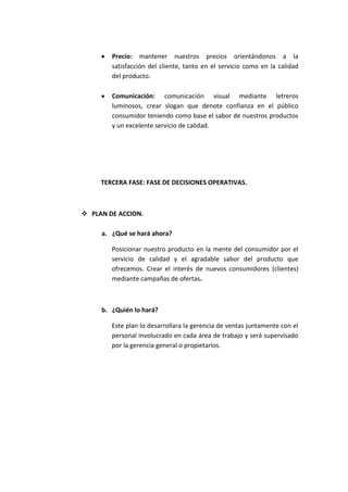 Precio: mantener nuestros precios orientándonos a la
        satisfacción del cliente, tanto en el servicio como en la calidad
        del producto.

        Comunicación: comunicación visual mediante letreros
        luminosos, crear slogan que denote confianza en el público
        consumidor teniendo como base el sabor de nuestros productos
        y un excelente servicio de calidad.




     TERCERA FASE: FASE DE DECISIONES OPERATIVAS.



 PLAN DE ACCION.

     a. ¿Qué se hará ahora?

        Posicionar nuestro producto en la mente del consumidor por el
        servicio de calidad y el agradable sabor del producto que
        ofrecemos. Crear el interés de nuevos consumidores (clientes)
        mediante campañas de ofertas.



     b. ¿Quién lo hará?

        Este plan lo desarrollara la gerencia de ventas juntamente con el
        personal involucrado en cada área de trabajo y será supervisado
        por la gerencia general o propietarios.
 