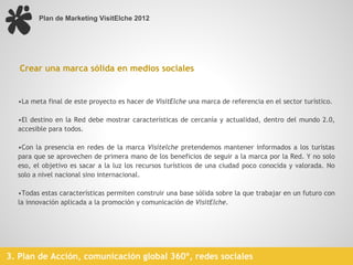 Plan de Marketing VisitElche 2012




   Crear una marca sólida en medios sociales


  •La meta final de este proyecto es hacer de VisitElche una marca de referencia en el sector turístico.
   
  •El destino en la Red debe mostrar características de cercanía y actualidad, dentro del mundo 2.0,
  accesible para todos.
   
  •Con la presencia en redes de la marca Visitelche pretendemos mantener informados a los turistas
  para que se aprovechen de primera mano de los beneficios de seguir a la marca por la Red. Y no solo
  eso, el objetivo es sacar a la luz los recursos turísticos de una ciudad poco conocida y valorada. No
  solo a nivel nacional sino internacional.
   
  •Todas estas características permiten construir una base sólida sobre la que trabajar en un futuro con
  la innovación aplicada a la promoción y comunicación de VisitElche.
   




3. Plan de Acción, comunicación global 360º, redes sociales
 
