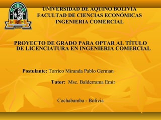 UNIVERSIDAD DE AQUINO BOLIVIAUNIVERSIDAD DE AQUINO BOLIVIA
FACULTAD DE CIENCIAS ECONÓMICASFACULTAD DE CIENCIAS ECONÓMICAS
INGENIERIA COMERCIALINGENIERIA COMERCIAL
PROYECTO DE GRADO PARA OPTAR AL TÍTULOPROYECTO DE GRADO PARA OPTAR AL TÍTULO
DE LICENCIATURA EN INGENIERIA COMERCIALDE LICENCIATURA EN INGENIERIA COMERCIAL
Postulante:Postulante: Torrico Miranda Pablo GermanTorrico Miranda Pablo German
Tutor:Tutor: Msc. Balderrama EmirMsc. Balderrama Emir
Cochabamba - BoliviaCochabamba - Bolivia
 