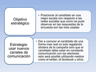 • Posicionar al candidato en una
mejor escala con respecto a las
redes sociales que como se pudo
observar en las respuestas de la
encuesta son las mas usadas
Objetivo
estratégico
• Dar a conocer al candidato de una
forma mas real no solo regalando
stickers de la campaña sino que el
candidato debe estar en constante
comunicación con los electores
esto será posible utilizando medios
como el twitter, el facebook y otros.
Estrategia:
usar nuevos
canales de
comunicación
 
