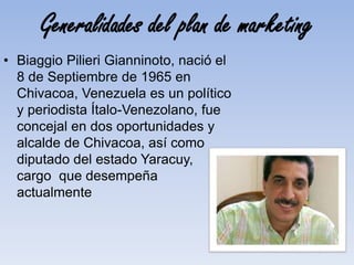 Generalidades del plan de marketing
• Biaggio Pilieri Gianninoto, nació el
8 de Septiembre de 1965 en
Chivacoa, Venezuela es un político
y periodista Ítalo-Venezolano, fue
concejal en dos oportunidades y
alcalde de Chivacoa, así como
diputado del estado Yaracuy,
cargo que desempeña
actualmente
 