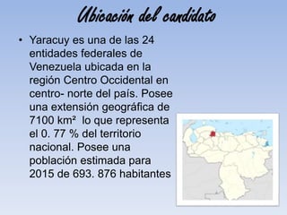 Ubicación del candidato
• Yaracuy es una de las 24
entidades federales de
Venezuela ubicada en la
región Centro Occidental en
centro- norte del país. Posee
una extensión geográfica de
7100 km² lo que representa
el 0. 77 % del territorio
nacional. Posee una
población estimada para
2015 de 693. 876 habitantes
 