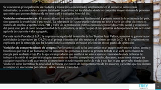 TREYresearch
Se concentran principalmente en ciudades y municipios concentrados ampliamente en el comercio como zonas
industriales, cc comerciales, eventos turísticos- deportivos, en localidades donde se concentre mayor número de personas
que están que quieran disfrutar de un buen café a cualquier hora del día.
Variables socioeconómicas: El sector cafetero no solo es columna fundamental y potente motor de la economía del país,
sino garantía de estabilidad y paz social. La relevancia del sector puede valorarse no solo a partir de cifras dicientes en
materia de empleo, exportaciones, PIB y valor de la producción (rubros esenciales para el desarrollo social y económico
del país), sino por el costo de oportunidad de la caficultura, es decir, lo que el país perdería si desapareciera esta actividad
agrícola de creciente valor agregado.
Por esta razón Procafecol S.A., la empresa encargada del desarrollo de las Tiendas Juan Valdez, aumentó su ganancia por
actividades de operación en 139,2% en el primer trimestre del año respecto al mismo periodo de 2018; El crecimiento se
explicaría por la estrategia que ha desarrollado la compañía en buscar eficiencias en sus gastos de operación.
Variables de comportamiento de compra: Por lo tanto el café se ha convertido en el mayor motivante en sabor, aroma y
beneficios que trae al ser humano por su consumo, las personas a diario su primera bebida es el café como fuente de
energía para su diario vivir. Por lo que es un producto que conlleva no solo a sentirse renovado después de horas de
trabajo o de estrés si no que en cualquier momento en familia, compañeros, estudio, descanso, vacaciones siempre en
cualquier ocasión el café es el mejor acompañante en todo nuestro estilo de vida y eso fue lo que aprovecho tiendas juan
Valdez en saber identificar la necesidad de buscar ese patrón de comportamiento de los usuarios o clientes que los incitara
a comprar en sus tiendas por calidad, sabor, aroma y variedad.
6
 